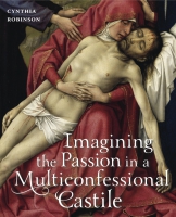 Cover image for Imagining the Passion in a Multiconfessional Castile: The Virgin, Christ, Devotions, and Images in the Fourteenth and Fifteenth Centuries By Cynthia Robinson